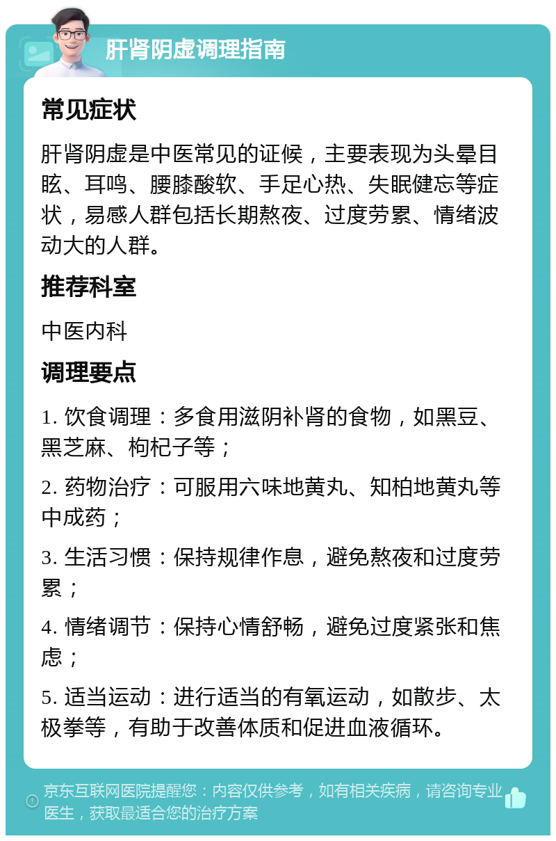 肝肾阴虚调理指南 常见症状 肝肾阴虚是中医常见的证候，主要表现为头晕目眩、耳鸣、腰膝酸软、手足心热、失眠健忘等症状，易感人群包括长期熬夜、过度劳累、情绪波动大的人群。 推荐科室 中医内科 调理要点 1. 饮食调理：多食用滋阴补肾的食物，如黑豆、黑芝麻、枸杞子等； 2. 药物治疗：可服用六味地黄丸、知柏地黄丸等中成药； 3. 生活习惯：保持规律作息，避免熬夜和过度劳累； 4. 情绪调节：保持心情舒畅，避免过度紧张和焦虑； 5. 适当运动：进行适当的有氧运动，如散步、太极拳等，有助于改善体质和促进血液循环。