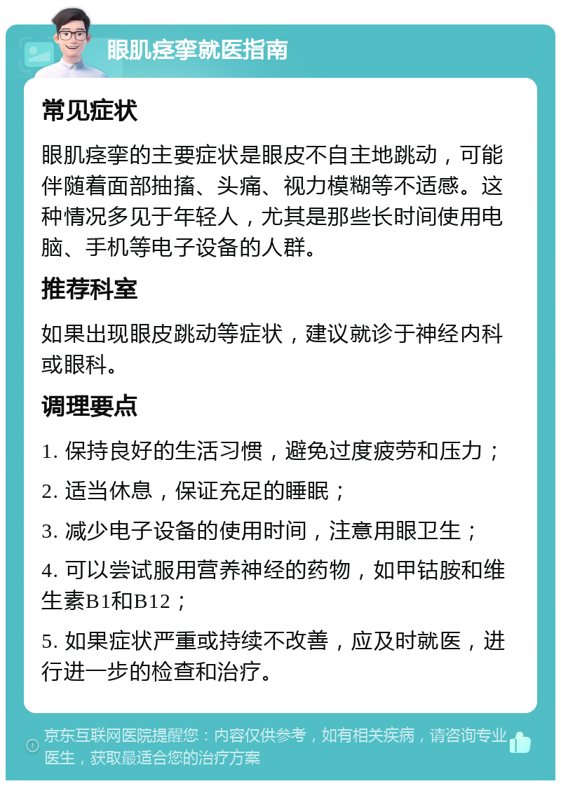 眼肌痉挛就医指南 常见症状 眼肌痉挛的主要症状是眼皮不自主地跳动，可能伴随着面部抽搐、头痛、视力模糊等不适感。这种情况多见于年轻人，尤其是那些长时间使用电脑、手机等电子设备的人群。 推荐科室 如果出现眼皮跳动等症状，建议就诊于神经内科或眼科。 调理要点 1. 保持良好的生活习惯，避免过度疲劳和压力； 2. 适当休息，保证充足的睡眠； 3. 减少电子设备的使用时间，注意用眼卫生； 4. 可以尝试服用营养神经的药物，如甲钴胺和维生素B1和B12； 5. 如果症状严重或持续不改善，应及时就医，进行进一步的检查和治疗。