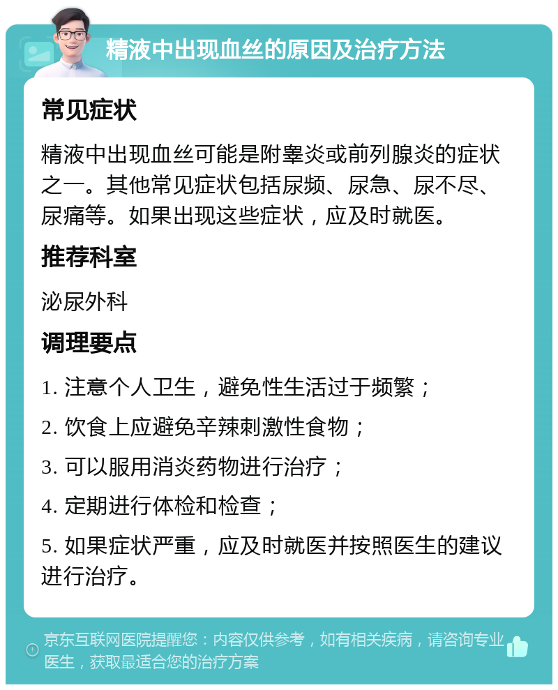 精液中出现血丝的原因及治疗方法 常见症状 精液中出现血丝可能是附睾炎或前列腺炎的症状之一。其他常见症状包括尿频、尿急、尿不尽、尿痛等。如果出现这些症状，应及时就医。 推荐科室 泌尿外科 调理要点 1. 注意个人卫生，避免性生活过于频繁； 2. 饮食上应避免辛辣刺激性食物； 3. 可以服用消炎药物进行治疗； 4. 定期进行体检和检查； 5. 如果症状严重，应及时就医并按照医生的建议进行治疗。