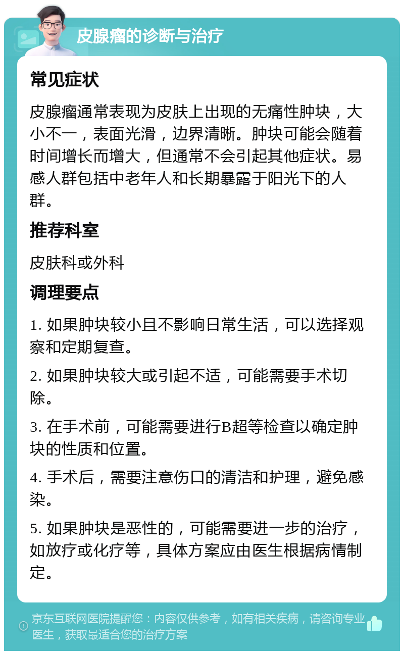 皮腺瘤的诊断与治疗 常见症状 皮腺瘤通常表现为皮肤上出现的无痛性肿块，大小不一，表面光滑，边界清晰。肿块可能会随着时间增长而增大，但通常不会引起其他症状。易感人群包括中老年人和长期暴露于阳光下的人群。 推荐科室 皮肤科或外科 调理要点 1. 如果肿块较小且不影响日常生活，可以选择观察和定期复查。 2. 如果肿块较大或引起不适，可能需要手术切除。 3. 在手术前，可能需要进行B超等检查以确定肿块的性质和位置。 4. 手术后，需要注意伤口的清洁和护理，避免感染。 5. 如果肿块是恶性的，可能需要进一步的治疗，如放疗或化疗等，具体方案应由医生根据病情制定。