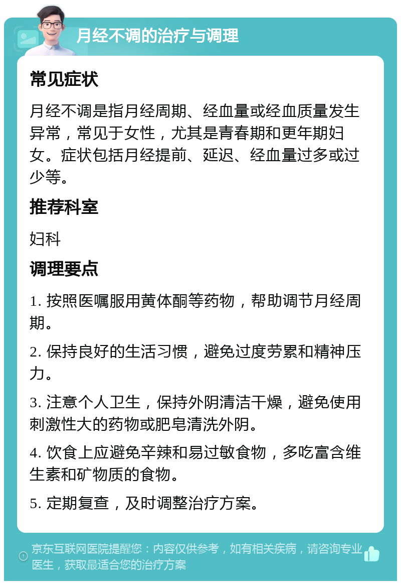 月经不调的治疗与调理 常见症状 月经不调是指月经周期、经血量或经血质量发生异常，常见于女性，尤其是青春期和更年期妇女。症状包括月经提前、延迟、经血量过多或过少等。 推荐科室 妇科 调理要点 1. 按照医嘱服用黄体酮等药物，帮助调节月经周期。 2. 保持良好的生活习惯，避免过度劳累和精神压力。 3. 注意个人卫生，保持外阴清洁干燥，避免使用刺激性大的药物或肥皂清洗外阴。 4. 饮食上应避免辛辣和易过敏食物，多吃富含维生素和矿物质的食物。 5. 定期复查，及时调整治疗方案。