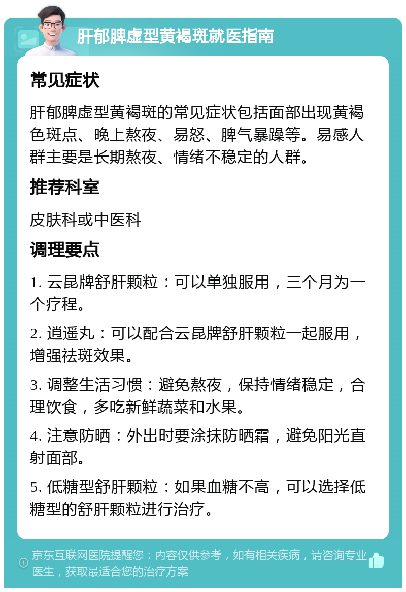 肝郁脾虚型黄褐斑就医指南 常见症状 肝郁脾虚型黄褐斑的常见症状包括面部出现黄褐色斑点、晚上熬夜、易怒、脾气暴躁等。易感人群主要是长期熬夜、情绪不稳定的人群。 推荐科室 皮肤科或中医科 调理要点 1. 云昆牌舒肝颗粒：可以单独服用，三个月为一个疗程。 2. 逍遥丸：可以配合云昆牌舒肝颗粒一起服用，增强祛斑效果。 3. 调整生活习惯：避免熬夜，保持情绪稳定，合理饮食，多吃新鲜蔬菜和水果。 4. 注意防晒：外出时要涂抹防晒霜，避免阳光直射面部。 5. 低糖型舒肝颗粒：如果血糖不高，可以选择低糖型的舒肝颗粒进行治疗。