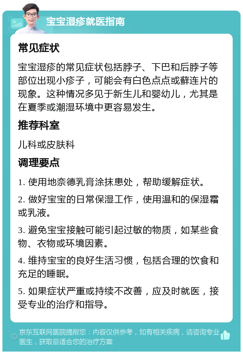 宝宝湿疹就医指南 常见症状 宝宝湿疹的常见症状包括脖子、下巴和后脖子等部位出现小疹子，可能会有白色点点或藓连片的现象。这种情况多见于新生儿和婴幼儿，尤其是在夏季或潮湿环境中更容易发生。 推荐科室 儿科或皮肤科 调理要点 1. 使用地奈德乳膏涂抹患处，帮助缓解症状。 2. 做好宝宝的日常保湿工作，使用温和的保湿霜或乳液。 3. 避免宝宝接触可能引起过敏的物质，如某些食物、衣物或环境因素。 4. 维持宝宝的良好生活习惯，包括合理的饮食和充足的睡眠。 5. 如果症状严重或持续不改善，应及时就医，接受专业的治疗和指导。