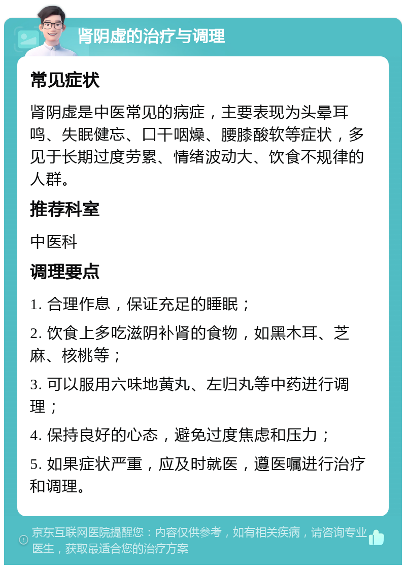 肾阴虚的治疗与调理 常见症状 肾阴虚是中医常见的病症，主要表现为头晕耳鸣、失眠健忘、口干咽燥、腰膝酸软等症状，多见于长期过度劳累、情绪波动大、饮食不规律的人群。 推荐科室 中医科 调理要点 1. 合理作息，保证充足的睡眠； 2. 饮食上多吃滋阴补肾的食物，如黑木耳、芝麻、核桃等； 3. 可以服用六味地黄丸、左归丸等中药进行调理； 4. 保持良好的心态，避免过度焦虑和压力； 5. 如果症状严重，应及时就医，遵医嘱进行治疗和调理。