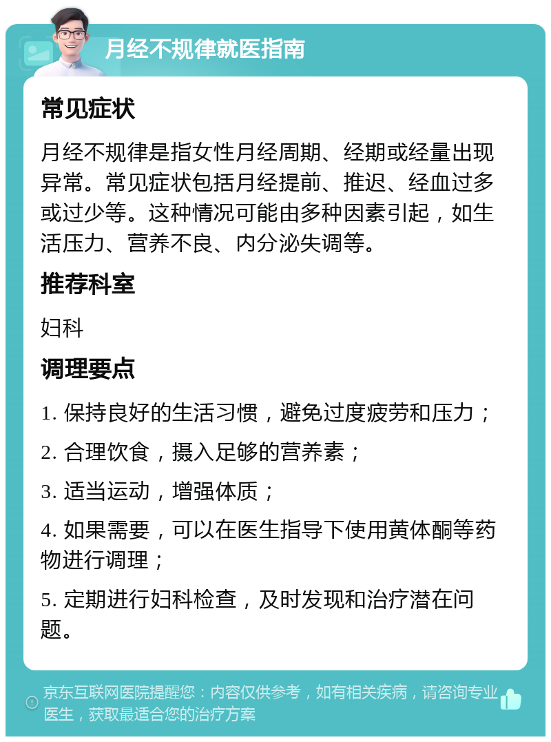 月经不规律就医指南 常见症状 月经不规律是指女性月经周期、经期或经量出现异常。常见症状包括月经提前、推迟、经血过多或过少等。这种情况可能由多种因素引起，如生活压力、营养不良、内分泌失调等。 推荐科室 妇科 调理要点 1. 保持良好的生活习惯，避免过度疲劳和压力； 2. 合理饮食，摄入足够的营养素； 3. 适当运动，增强体质； 4. 如果需要，可以在医生指导下使用黄体酮等药物进行调理； 5. 定期进行妇科检查，及时发现和治疗潜在问题。