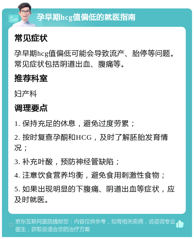 孕早期hcg值偏低的就医指南 常见症状 孕早期hcg值偏低可能会导致流产、胎停等问题。常见症状包括阴道出血、腹痛等。 推荐科室 妇产科 调理要点 1. 保持充足的休息，避免过度劳累； 2. 按时复查孕酮和HCG，及时了解胚胎发育情况； 3. 补充叶酸，预防神经管缺陷； 4. 注意饮食营养均衡，避免食用刺激性食物； 5. 如果出现明显的下腹痛、阴道出血等症状，应及时就医。