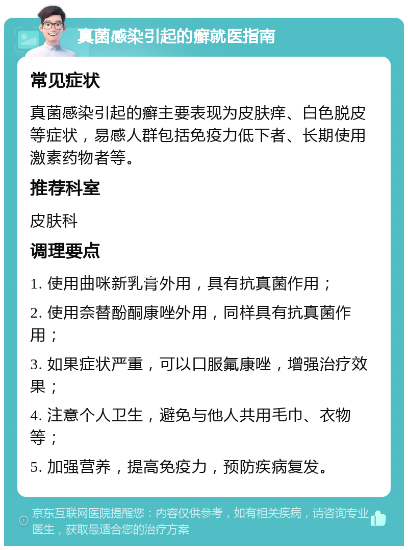 真菌感染引起的癣就医指南 常见症状 真菌感染引起的癣主要表现为皮肤痒、白色脱皮等症状，易感人群包括免疫力低下者、长期使用激素药物者等。 推荐科室 皮肤科 调理要点 1. 使用曲咪新乳膏外用，具有抗真菌作用； 2. 使用奈替酚酮康唑外用，同样具有抗真菌作用； 3. 如果症状严重，可以口服氟康唑，增强治疗效果； 4. 注意个人卫生，避免与他人共用毛巾、衣物等； 5. 加强营养，提高免疫力，预防疾病复发。