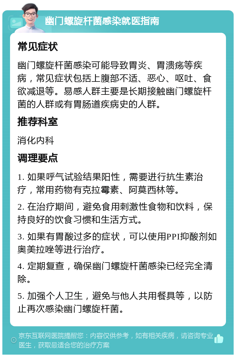 幽门螺旋杆菌感染就医指南 常见症状 幽门螺旋杆菌感染可能导致胃炎、胃溃疡等疾病，常见症状包括上腹部不适、恶心、呕吐、食欲减退等。易感人群主要是长期接触幽门螺旋杆菌的人群或有胃肠道疾病史的人群。 推荐科室 消化内科 调理要点 1. 如果呼气试验结果阳性，需要进行抗生素治疗，常用药物有克拉霉素、阿莫西林等。 2. 在治疗期间，避免食用刺激性食物和饮料，保持良好的饮食习惯和生活方式。 3. 如果有胃酸过多的症状，可以使用PPI抑酸剂如奥美拉唑等进行治疗。 4. 定期复查，确保幽门螺旋杆菌感染已经完全清除。 5. 加强个人卫生，避免与他人共用餐具等，以防止再次感染幽门螺旋杆菌。