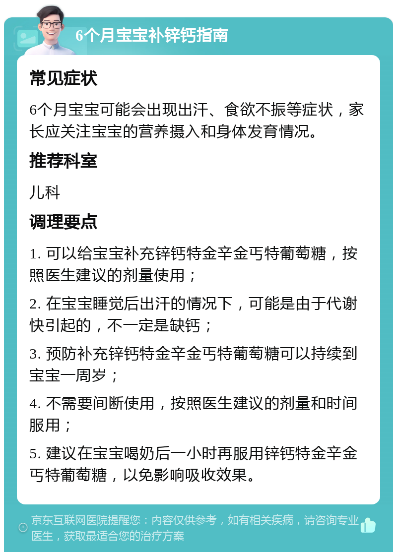 6个月宝宝补锌钙指南 常见症状 6个月宝宝可能会出现出汗、食欲不振等症状，家长应关注宝宝的营养摄入和身体发育情况。 推荐科室 儿科 调理要点 1. 可以给宝宝补充锌钙特金辛金丐特葡萄糖，按照医生建议的剂量使用； 2. 在宝宝睡觉后出汗的情况下，可能是由于代谢快引起的，不一定是缺钙； 3. 预防补充锌钙特金辛金丐特葡萄糖可以持续到宝宝一周岁； 4. 不需要间断使用，按照医生建议的剂量和时间服用； 5. 建议在宝宝喝奶后一小时再服用锌钙特金辛金丐特葡萄糖，以免影响吸收效果。