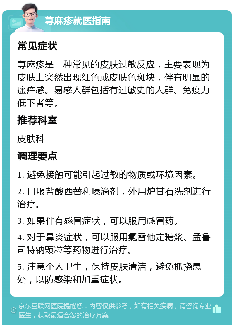 荨麻疹就医指南 常见症状 荨麻疹是一种常见的皮肤过敏反应，主要表现为皮肤上突然出现红色或皮肤色斑块，伴有明显的瘙痒感。易感人群包括有过敏史的人群、免疫力低下者等。 推荐科室 皮肤科 调理要点 1. 避免接触可能引起过敏的物质或环境因素。 2. 口服盐酸西替利嗪滴剂，外用炉甘石洗剂进行治疗。 3. 如果伴有感冒症状，可以服用感冒药。 4. 对于鼻炎症状，可以服用氯雷他定糖浆、孟鲁司特钠颗粒等药物进行治疗。 5. 注意个人卫生，保持皮肤清洁，避免抓挠患处，以防感染和加重症状。