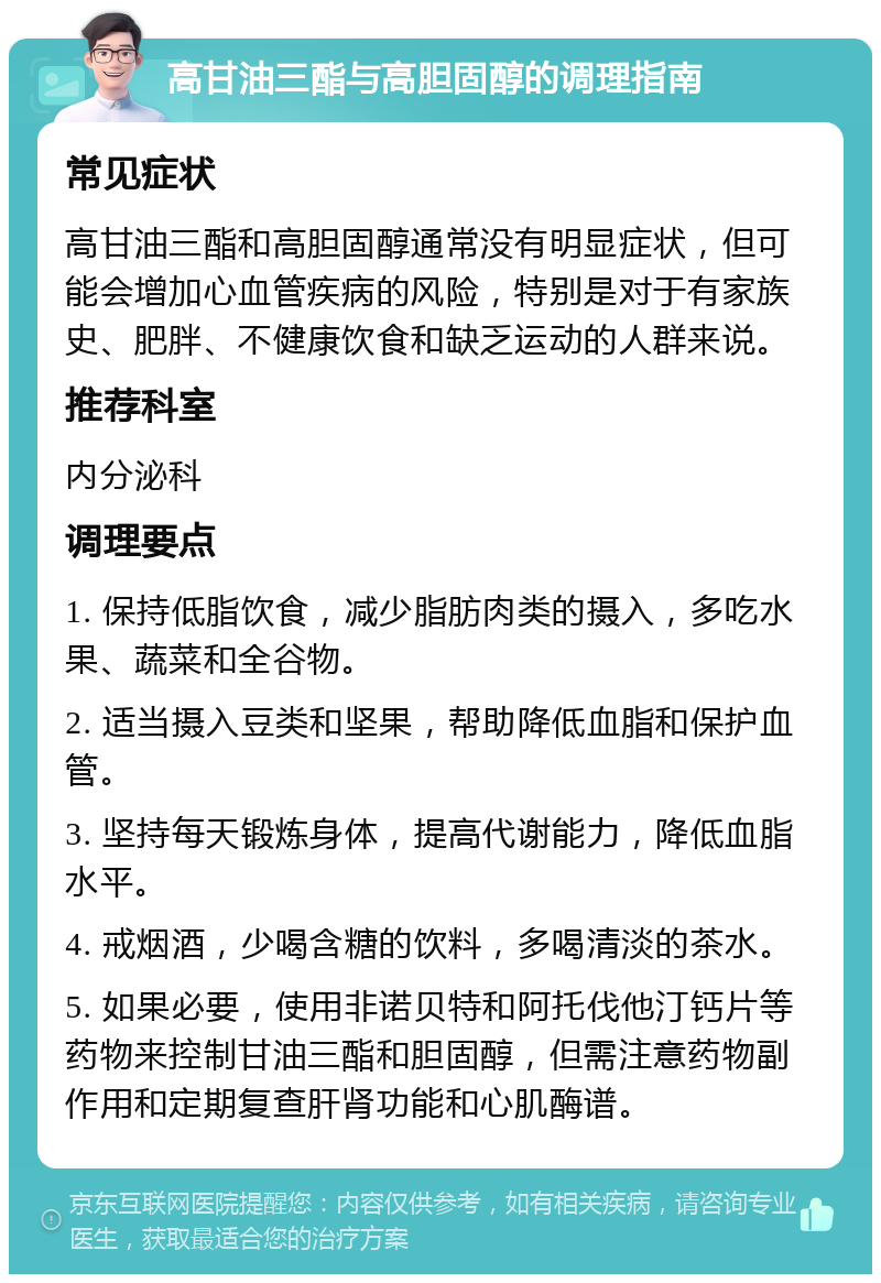 高甘油三酯与高胆固醇的调理指南 常见症状 高甘油三酯和高胆固醇通常没有明显症状，但可能会增加心血管疾病的风险，特别是对于有家族史、肥胖、不健康饮食和缺乏运动的人群来说。 推荐科室 内分泌科 调理要点 1. 保持低脂饮食，减少脂肪肉类的摄入，多吃水果、蔬菜和全谷物。 2. 适当摄入豆类和坚果，帮助降低血脂和保护血管。 3. 坚持每天锻炼身体，提高代谢能力，降低血脂水平。 4. 戒烟酒，少喝含糖的饮料，多喝清淡的茶水。 5. 如果必要，使用非诺贝特和阿托伐他汀钙片等药物来控制甘油三酯和胆固醇，但需注意药物副作用和定期复查肝肾功能和心肌酶谱。