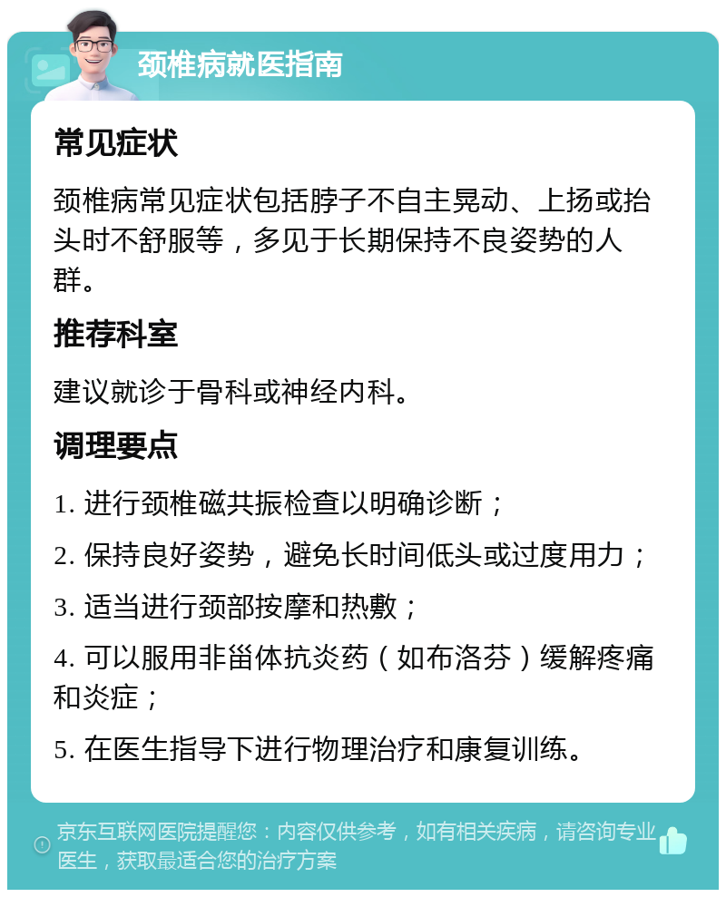 颈椎病就医指南 常见症状 颈椎病常见症状包括脖子不自主晃动、上扬或抬头时不舒服等，多见于长期保持不良姿势的人群。 推荐科室 建议就诊于骨科或神经内科。 调理要点 1. 进行颈椎磁共振检查以明确诊断； 2. 保持良好姿势，避免长时间低头或过度用力； 3. 适当进行颈部按摩和热敷； 4. 可以服用非甾体抗炎药（如布洛芬）缓解疼痛和炎症； 5. 在医生指导下进行物理治疗和康复训练。