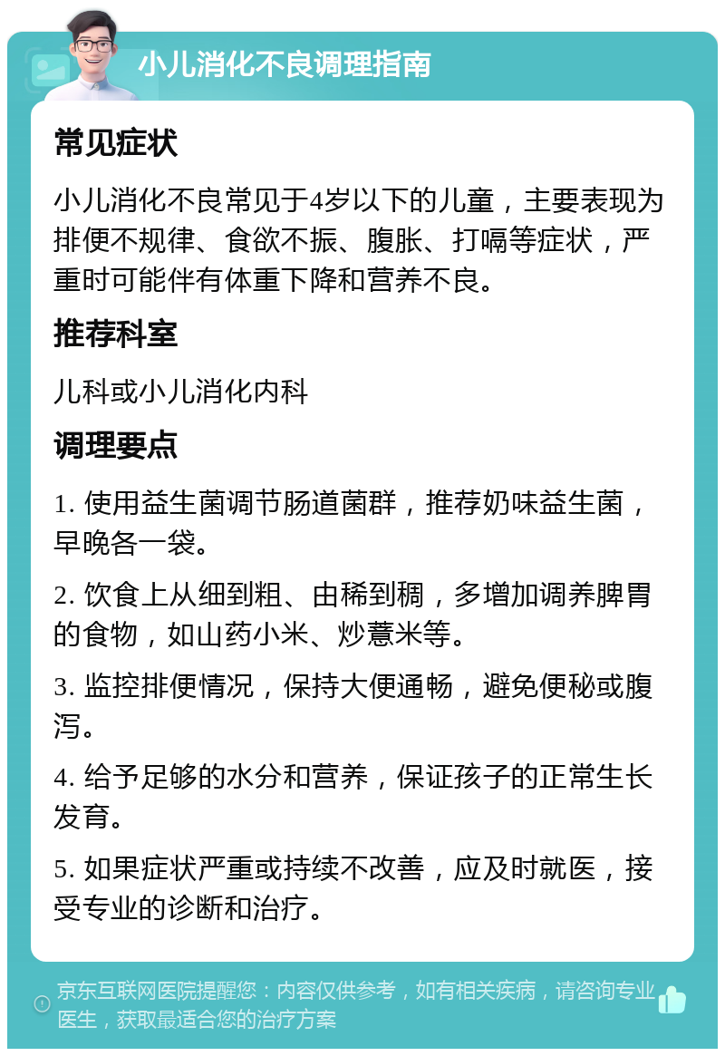 小儿消化不良调理指南 常见症状 小儿消化不良常见于4岁以下的儿童，主要表现为排便不规律、食欲不振、腹胀、打嗝等症状，严重时可能伴有体重下降和营养不良。 推荐科室 儿科或小儿消化内科 调理要点 1. 使用益生菌调节肠道菌群，推荐奶味益生菌，早晚各一袋。 2. 饮食上从细到粗、由稀到稠，多增加调养脾胃的食物，如山药小米、炒薏米等。 3. 监控排便情况，保持大便通畅，避免便秘或腹泻。 4. 给予足够的水分和营养，保证孩子的正常生长发育。 5. 如果症状严重或持续不改善，应及时就医，接受专业的诊断和治疗。