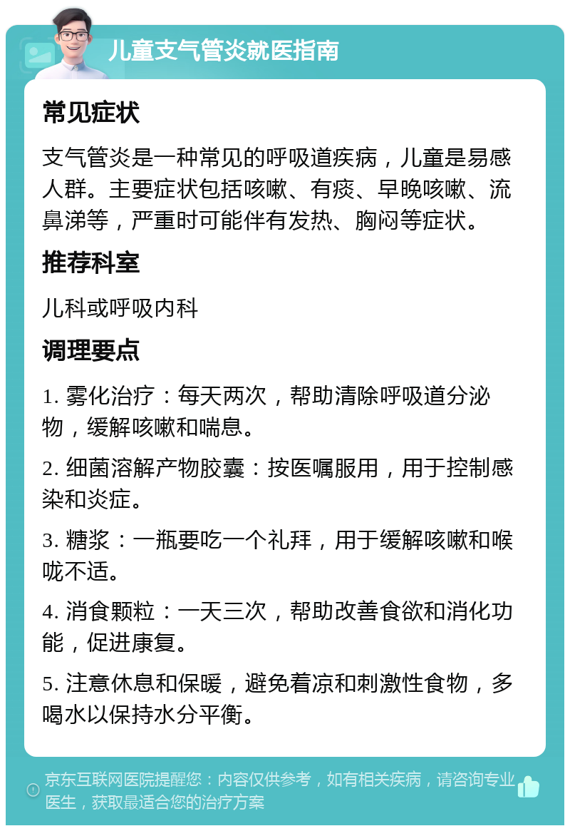 儿童支气管炎就医指南 常见症状 支气管炎是一种常见的呼吸道疾病，儿童是易感人群。主要症状包括咳嗽、有痰、早晚咳嗽、流鼻涕等，严重时可能伴有发热、胸闷等症状。 推荐科室 儿科或呼吸内科 调理要点 1. 雾化治疗：每天两次，帮助清除呼吸道分泌物，缓解咳嗽和喘息。 2. 细菌溶解产物胶囊：按医嘱服用，用于控制感染和炎症。 3. 糖浆：一瓶要吃一个礼拜，用于缓解咳嗽和喉咙不适。 4. 消食颗粒：一天三次，帮助改善食欲和消化功能，促进康复。 5. 注意休息和保暖，避免着凉和刺激性食物，多喝水以保持水分平衡。