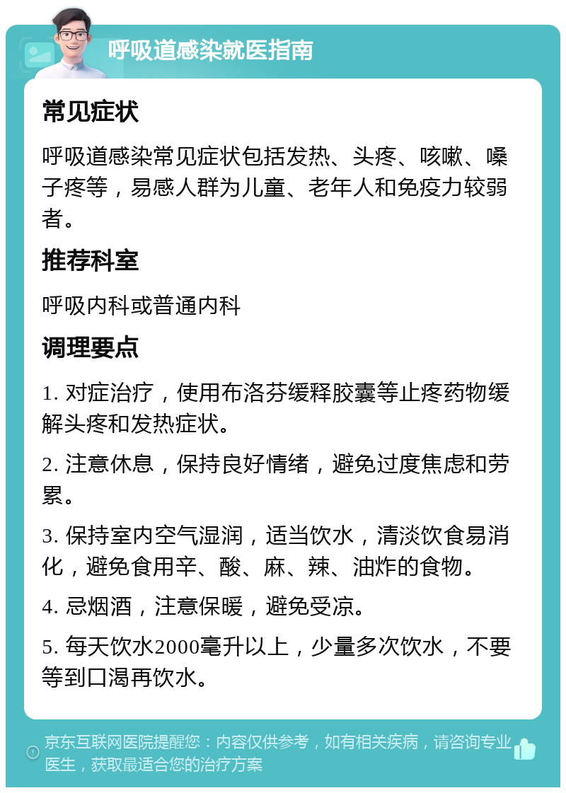 呼吸道感染就医指南 常见症状 呼吸道感染常见症状包括发热、头疼、咳嗽、嗓子疼等，易感人群为儿童、老年人和免疫力较弱者。 推荐科室 呼吸内科或普通内科 调理要点 1. 对症治疗，使用布洛芬缓释胶囊等止疼药物缓解头疼和发热症状。 2. 注意休息，保持良好情绪，避免过度焦虑和劳累。 3. 保持室内空气湿润，适当饮水，清淡饮食易消化，避免食用辛、酸、麻、辣、油炸的食物。 4. 忌烟酒，注意保暖，避免受凉。 5. 每天饮水2000毫升以上，少量多次饮水，不要等到口渴再饮水。