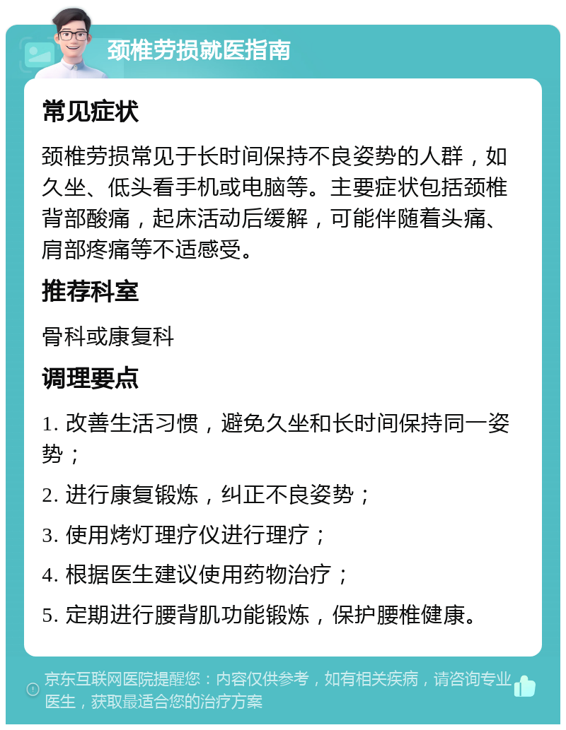 颈椎劳损就医指南 常见症状 颈椎劳损常见于长时间保持不良姿势的人群，如久坐、低头看手机或电脑等。主要症状包括颈椎背部酸痛，起床活动后缓解，可能伴随着头痛、肩部疼痛等不适感受。 推荐科室 骨科或康复科 调理要点 1. 改善生活习惯，避免久坐和长时间保持同一姿势； 2. 进行康复锻炼，纠正不良姿势； 3. 使用烤灯理疗仪进行理疗； 4. 根据医生建议使用药物治疗； 5. 定期进行腰背肌功能锻炼，保护腰椎健康。