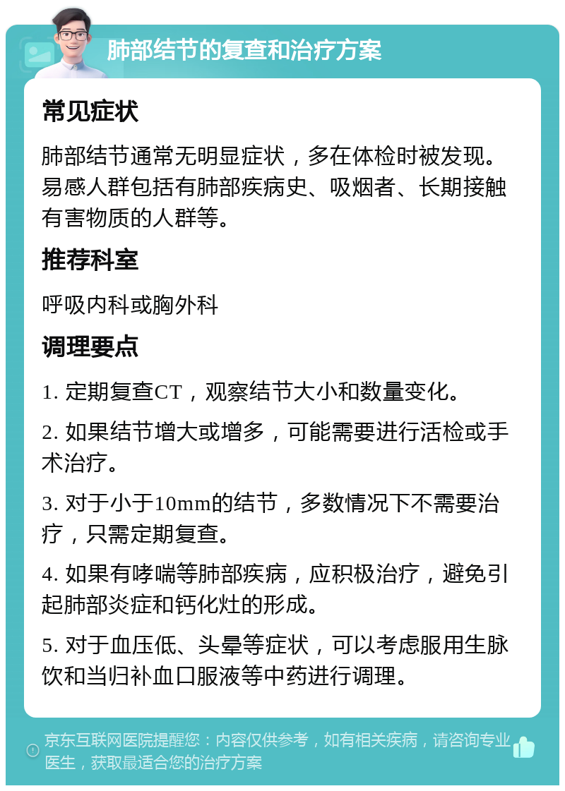 肺部结节的复查和治疗方案 常见症状 肺部结节通常无明显症状，多在体检时被发现。易感人群包括有肺部疾病史、吸烟者、长期接触有害物质的人群等。 推荐科室 呼吸内科或胸外科 调理要点 1. 定期复查CT，观察结节大小和数量变化。 2. 如果结节增大或增多，可能需要进行活检或手术治疗。 3. 对于小于10mm的结节，多数情况下不需要治疗，只需定期复查。 4. 如果有哮喘等肺部疾病，应积极治疗，避免引起肺部炎症和钙化灶的形成。 5. 对于血压低、头晕等症状，可以考虑服用生脉饮和当归补血口服液等中药进行调理。