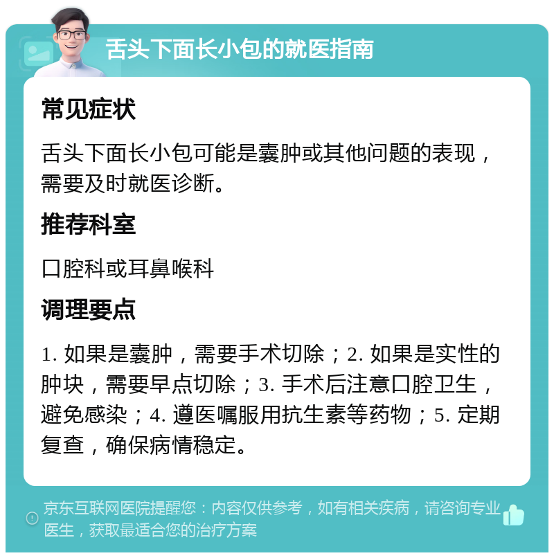 舌头下面长小包的就医指南 常见症状 舌头下面长小包可能是囊肿或其他问题的表现，需要及时就医诊断。 推荐科室 口腔科或耳鼻喉科 调理要点 1. 如果是囊肿，需要手术切除；2. 如果是实性的肿块，需要早点切除；3. 手术后注意口腔卫生，避免感染；4. 遵医嘱服用抗生素等药物；5. 定期复查，确保病情稳定。