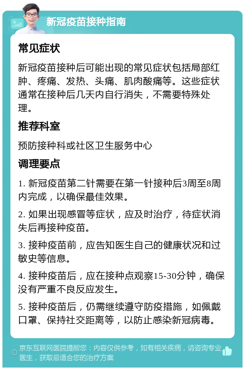 新冠疫苗接种指南 常见症状 新冠疫苗接种后可能出现的常见症状包括局部红肿、疼痛、发热、头痛、肌肉酸痛等。这些症状通常在接种后几天内自行消失，不需要特殊处理。 推荐科室 预防接种科或社区卫生服务中心 调理要点 1. 新冠疫苗第二针需要在第一针接种后3周至8周内完成，以确保最佳效果。 2. 如果出现感冒等症状，应及时治疗，待症状消失后再接种疫苗。 3. 接种疫苗前，应告知医生自己的健康状况和过敏史等信息。 4. 接种疫苗后，应在接种点观察15-30分钟，确保没有严重不良反应发生。 5. 接种疫苗后，仍需继续遵守防疫措施，如佩戴口罩、保持社交距离等，以防止感染新冠病毒。