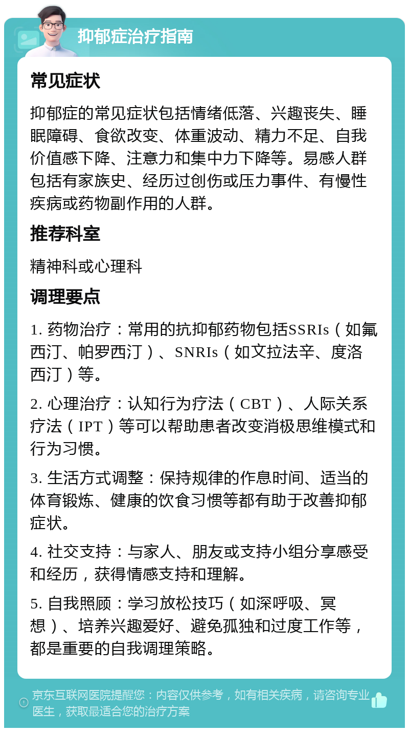 抑郁症治疗指南 常见症状 抑郁症的常见症状包括情绪低落、兴趣丧失、睡眠障碍、食欲改变、体重波动、精力不足、自我价值感下降、注意力和集中力下降等。易感人群包括有家族史、经历过创伤或压力事件、有慢性疾病或药物副作用的人群。 推荐科室 精神科或心理科 调理要点 1. 药物治疗：常用的抗抑郁药物包括SSRIs（如氟西汀、帕罗西汀）、SNRIs（如文拉法辛、度洛西汀）等。 2. 心理治疗：认知行为疗法（CBT）、人际关系疗法（IPT）等可以帮助患者改变消极思维模式和行为习惯。 3. 生活方式调整：保持规律的作息时间、适当的体育锻炼、健康的饮食习惯等都有助于改善抑郁症状。 4. 社交支持：与家人、朋友或支持小组分享感受和经历，获得情感支持和理解。 5. 自我照顾：学习放松技巧（如深呼吸、冥想）、培养兴趣爱好、避免孤独和过度工作等，都是重要的自我调理策略。