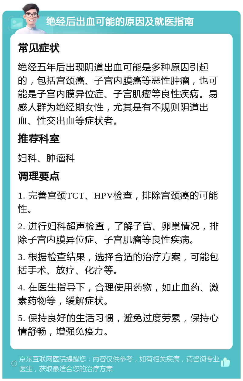 绝经后出血可能的原因及就医指南 常见症状 绝经五年后出现阴道出血可能是多种原因引起的，包括宫颈癌、子宫内膜癌等恶性肿瘤，也可能是子宫内膜异位症、子宫肌瘤等良性疾病。易感人群为绝经期女性，尤其是有不规则阴道出血、性交出血等症状者。 推荐科室 妇科、肿瘤科 调理要点 1. 完善宫颈TCT、HPV检查，排除宫颈癌的可能性。 2. 进行妇科超声检查，了解子宫、卵巢情况，排除子宫内膜异位症、子宫肌瘤等良性疾病。 3. 根据检查结果，选择合适的治疗方案，可能包括手术、放疗、化疗等。 4. 在医生指导下，合理使用药物，如止血药、激素药物等，缓解症状。 5. 保持良好的生活习惯，避免过度劳累，保持心情舒畅，增强免疫力。