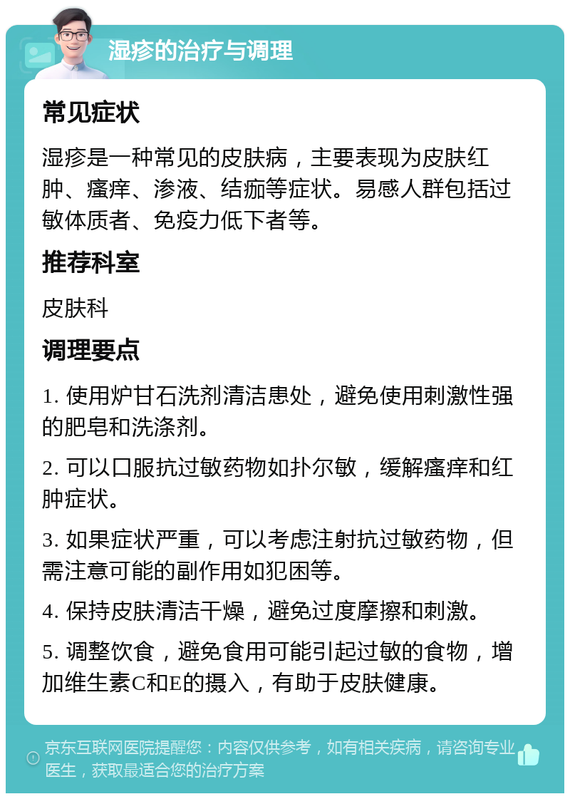 湿疹的治疗与调理 常见症状 湿疹是一种常见的皮肤病，主要表现为皮肤红肿、瘙痒、渗液、结痂等症状。易感人群包括过敏体质者、免疫力低下者等。 推荐科室 皮肤科 调理要点 1. 使用炉甘石洗剂清洁患处，避免使用刺激性强的肥皂和洗涤剂。 2. 可以口服抗过敏药物如扑尔敏，缓解瘙痒和红肿症状。 3. 如果症状严重，可以考虑注射抗过敏药物，但需注意可能的副作用如犯困等。 4. 保持皮肤清洁干燥，避免过度摩擦和刺激。 5. 调整饮食，避免食用可能引起过敏的食物，增加维生素C和E的摄入，有助于皮肤健康。