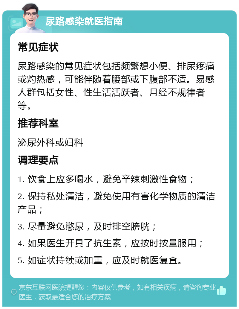 尿路感染就医指南 常见症状 尿路感染的常见症状包括频繁想小便、排尿疼痛或灼热感，可能伴随着腰部或下腹部不适。易感人群包括女性、性生活活跃者、月经不规律者等。 推荐科室 泌尿外科或妇科 调理要点 1. 饮食上应多喝水，避免辛辣刺激性食物； 2. 保持私处清洁，避免使用有害化学物质的清洁产品； 3. 尽量避免憋尿，及时排空膀胱； 4. 如果医生开具了抗生素，应按时按量服用； 5. 如症状持续或加重，应及时就医复查。