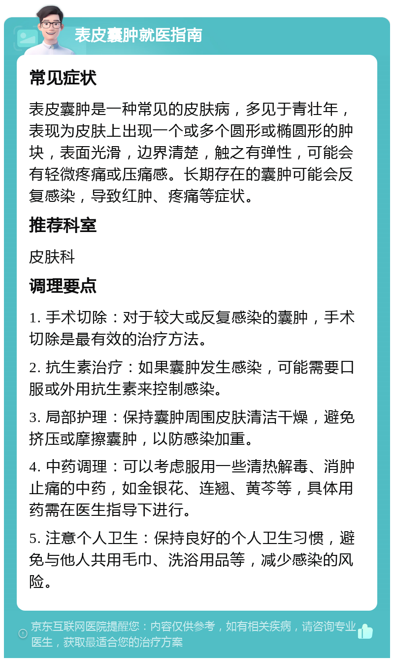 表皮囊肿就医指南 常见症状 表皮囊肿是一种常见的皮肤病，多见于青壮年，表现为皮肤上出现一个或多个圆形或椭圆形的肿块，表面光滑，边界清楚，触之有弹性，可能会有轻微疼痛或压痛感。长期存在的囊肿可能会反复感染，导致红肿、疼痛等症状。 推荐科室 皮肤科 调理要点 1. 手术切除：对于较大或反复感染的囊肿，手术切除是最有效的治疗方法。 2. 抗生素治疗：如果囊肿发生感染，可能需要口服或外用抗生素来控制感染。 3. 局部护理：保持囊肿周围皮肤清洁干燥，避免挤压或摩擦囊肿，以防感染加重。 4. 中药调理：可以考虑服用一些清热解毒、消肿止痛的中药，如金银花、连翘、黄芩等，具体用药需在医生指导下进行。 5. 注意个人卫生：保持良好的个人卫生习惯，避免与他人共用毛巾、洗浴用品等，减少感染的风险。