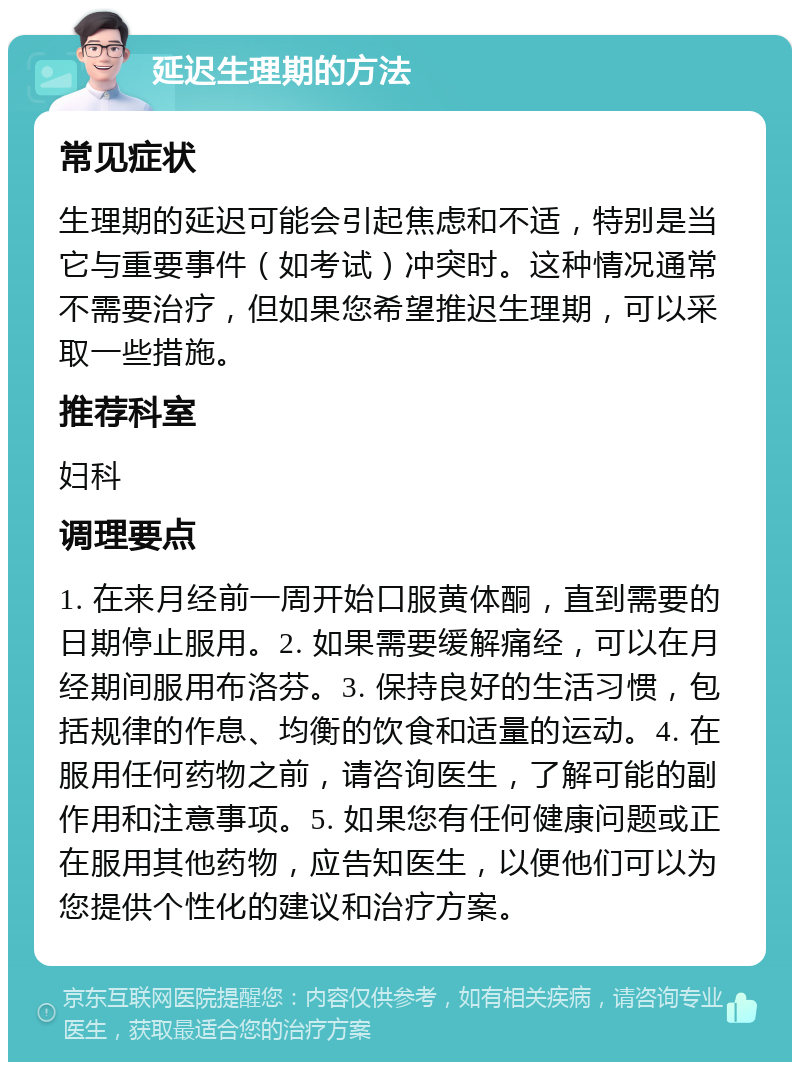 延迟生理期的方法 常见症状 生理期的延迟可能会引起焦虑和不适，特别是当它与重要事件（如考试）冲突时。这种情况通常不需要治疗，但如果您希望推迟生理期，可以采取一些措施。 推荐科室 妇科 调理要点 1. 在来月经前一周开始口服黄体酮，直到需要的日期停止服用。2. 如果需要缓解痛经，可以在月经期间服用布洛芬。3. 保持良好的生活习惯，包括规律的作息、均衡的饮食和适量的运动。4. 在服用任何药物之前，请咨询医生，了解可能的副作用和注意事项。5. 如果您有任何健康问题或正在服用其他药物，应告知医生，以便他们可以为您提供个性化的建议和治疗方案。