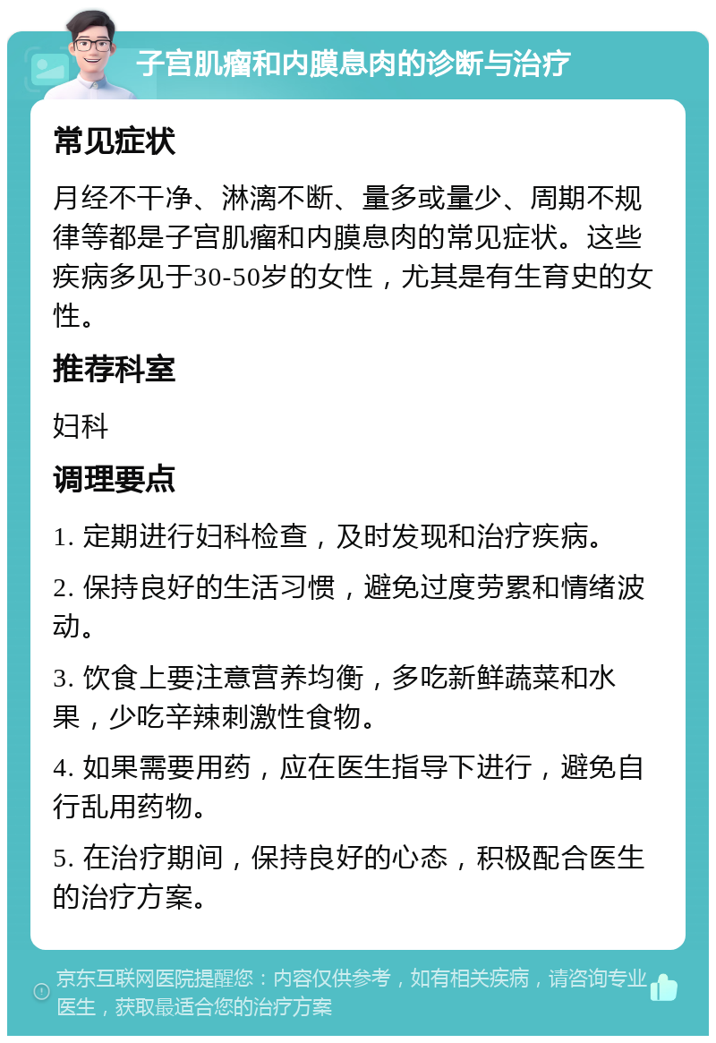 子宫肌瘤和内膜息肉的诊断与治疗 常见症状 月经不干净、淋漓不断、量多或量少、周期不规律等都是子宫肌瘤和内膜息肉的常见症状。这些疾病多见于30-50岁的女性，尤其是有生育史的女性。 推荐科室 妇科 调理要点 1. 定期进行妇科检查，及时发现和治疗疾病。 2. 保持良好的生活习惯，避免过度劳累和情绪波动。 3. 饮食上要注意营养均衡，多吃新鲜蔬菜和水果，少吃辛辣刺激性食物。 4. 如果需要用药，应在医生指导下进行，避免自行乱用药物。 5. 在治疗期间，保持良好的心态，积极配合医生的治疗方案。