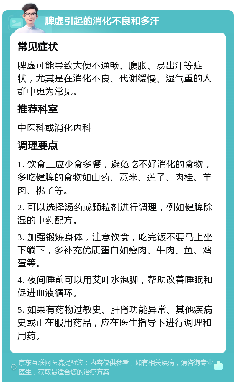 脾虚引起的消化不良和多汗 常见症状 脾虚可能导致大便不通畅、腹胀、易出汗等症状，尤其是在消化不良、代谢缓慢、湿气重的人群中更为常见。 推荐科室 中医科或消化内科 调理要点 1. 饮食上应少食多餐，避免吃不好消化的食物，多吃健脾的食物如山药、薏米、莲子、肉桂、羊肉、桃子等。 2. 可以选择汤药或颗粒剂进行调理，例如健脾除湿的中药配方。 3. 加强锻炼身体，注意饮食，吃完饭不要马上坐下躺下，多补充优质蛋白如瘦肉、牛肉、鱼、鸡蛋等。 4. 夜间睡前可以用艾叶水泡脚，帮助改善睡眠和促进血液循环。 5. 如果有药物过敏史、肝肾功能异常、其他疾病史或正在服用药品，应在医生指导下进行调理和用药。