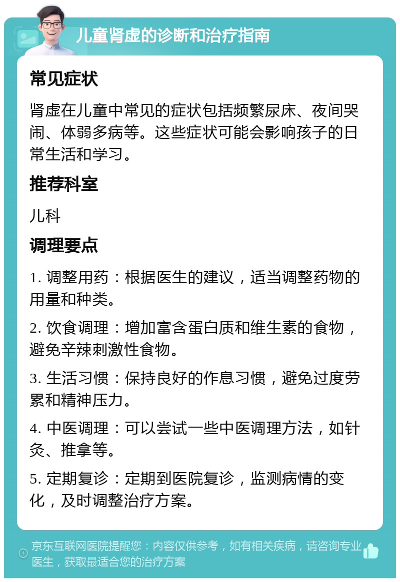 儿童肾虚的诊断和治疗指南 常见症状 肾虚在儿童中常见的症状包括频繁尿床、夜间哭闹、体弱多病等。这些症状可能会影响孩子的日常生活和学习。 推荐科室 儿科 调理要点 1. 调整用药：根据医生的建议，适当调整药物的用量和种类。 2. 饮食调理：增加富含蛋白质和维生素的食物，避免辛辣刺激性食物。 3. 生活习惯：保持良好的作息习惯，避免过度劳累和精神压力。 4. 中医调理：可以尝试一些中医调理方法，如针灸、推拿等。 5. 定期复诊：定期到医院复诊，监测病情的变化，及时调整治疗方案。