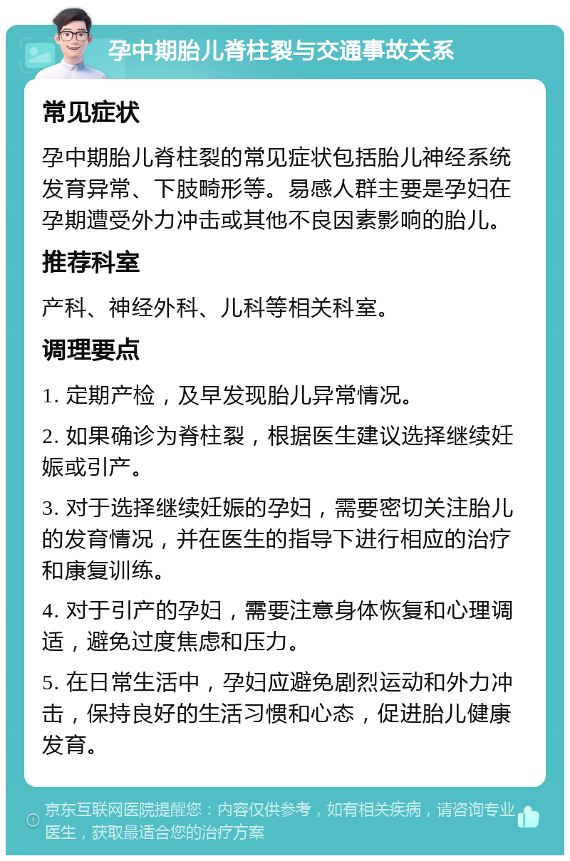 孕中期胎儿脊柱裂与交通事故关系 常见症状 孕中期胎儿脊柱裂的常见症状包括胎儿神经系统发育异常、下肢畸形等。易感人群主要是孕妇在孕期遭受外力冲击或其他不良因素影响的胎儿。 推荐科室 产科、神经外科、儿科等相关科室。 调理要点 1. 定期产检，及早发现胎儿异常情况。 2. 如果确诊为脊柱裂，根据医生建议选择继续妊娠或引产。 3. 对于选择继续妊娠的孕妇，需要密切关注胎儿的发育情况，并在医生的指导下进行相应的治疗和康复训练。 4. 对于引产的孕妇，需要注意身体恢复和心理调适，避免过度焦虑和压力。 5. 在日常生活中，孕妇应避免剧烈运动和外力冲击，保持良好的生活习惯和心态，促进胎儿健康发育。