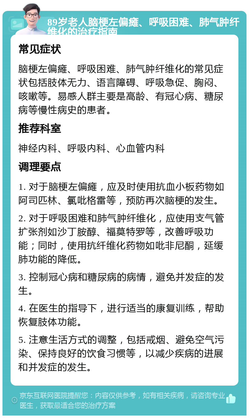 89岁老人脑梗左偏瘫、呼吸困难、肺气肿纤维化的治疗指南 常见症状 脑梗左偏瘫、呼吸困难、肺气肿纤维化的常见症状包括肢体无力、语言障碍、呼吸急促、胸闷、咳嗽等。易感人群主要是高龄、有冠心病、糖尿病等慢性病史的患者。 推荐科室 神经内科、呼吸内科、心血管内科 调理要点 1. 对于脑梗左偏瘫，应及时使用抗血小板药物如阿司匹林、氯吡格雷等，预防再次脑梗的发生。 2. 对于呼吸困难和肺气肿纤维化，应使用支气管扩张剂如沙丁胺醇、福莫特罗等，改善呼吸功能；同时，使用抗纤维化药物如吡非尼酮，延缓肺功能的降低。 3. 控制冠心病和糖尿病的病情，避免并发症的发生。 4. 在医生的指导下，进行适当的康复训练，帮助恢复肢体功能。 5. 注意生活方式的调整，包括戒烟、避免空气污染、保持良好的饮食习惯等，以减少疾病的进展和并发症的发生。