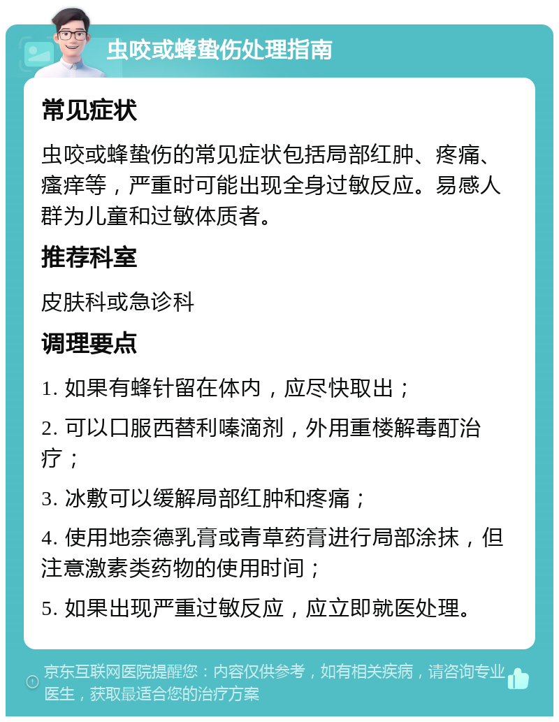 虫咬或蜂蛰伤处理指南 常见症状 虫咬或蜂蛰伤的常见症状包括局部红肿、疼痛、瘙痒等，严重时可能出现全身过敏反应。易感人群为儿童和过敏体质者。 推荐科室 皮肤科或急诊科 调理要点 1. 如果有蜂针留在体内，应尽快取出； 2. 可以口服西替利嗪滴剂，外用重楼解毒酊治疗； 3. 冰敷可以缓解局部红肿和疼痛； 4. 使用地奈德乳膏或青草药膏进行局部涂抹，但注意激素类药物的使用时间； 5. 如果出现严重过敏反应，应立即就医处理。