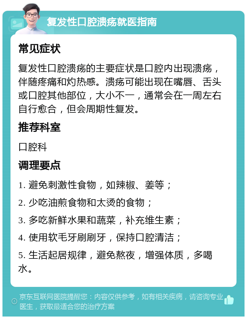 复发性口腔溃疡就医指南 常见症状 复发性口腔溃疡的主要症状是口腔内出现溃疡，伴随疼痛和灼热感。溃疡可能出现在嘴唇、舌头或口腔其他部位，大小不一，通常会在一周左右自行愈合，但会周期性复发。 推荐科室 口腔科 调理要点 1. 避免刺激性食物，如辣椒、姜等； 2. 少吃油煎食物和太烫的食物； 3. 多吃新鲜水果和蔬菜，补充维生素； 4. 使用软毛牙刷刷牙，保持口腔清洁； 5. 生活起居规律，避免熬夜，增强体质，多喝水。