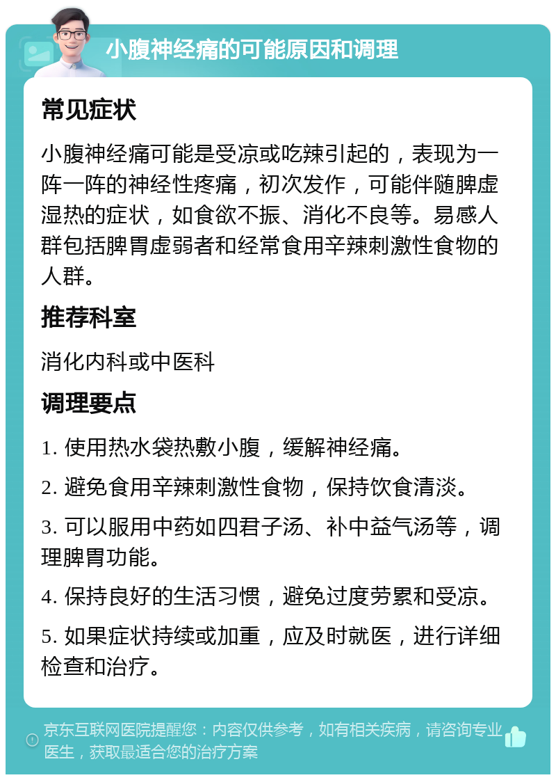 小腹神经痛的可能原因和调理 常见症状 小腹神经痛可能是受凉或吃辣引起的，表现为一阵一阵的神经性疼痛，初次发作，可能伴随脾虚湿热的症状，如食欲不振、消化不良等。易感人群包括脾胃虚弱者和经常食用辛辣刺激性食物的人群。 推荐科室 消化内科或中医科 调理要点 1. 使用热水袋热敷小腹，缓解神经痛。 2. 避免食用辛辣刺激性食物，保持饮食清淡。 3. 可以服用中药如四君子汤、补中益气汤等，调理脾胃功能。 4. 保持良好的生活习惯，避免过度劳累和受凉。 5. 如果症状持续或加重，应及时就医，进行详细检查和治疗。