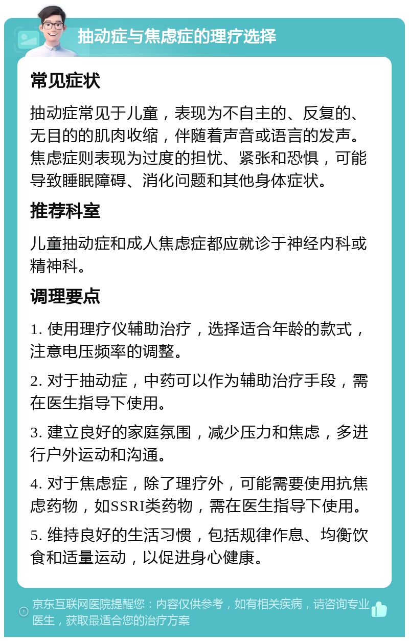 抽动症与焦虑症的理疗选择 常见症状 抽动症常见于儿童，表现为不自主的、反复的、无目的的肌肉收缩，伴随着声音或语言的发声。焦虑症则表现为过度的担忧、紧张和恐惧，可能导致睡眠障碍、消化问题和其他身体症状。 推荐科室 儿童抽动症和成人焦虑症都应就诊于神经内科或精神科。 调理要点 1. 使用理疗仪辅助治疗，选择适合年龄的款式，注意电压频率的调整。 2. 对于抽动症，中药可以作为辅助治疗手段，需在医生指导下使用。 3. 建立良好的家庭氛围，减少压力和焦虑，多进行户外运动和沟通。 4. 对于焦虑症，除了理疗外，可能需要使用抗焦虑药物，如SSRI类药物，需在医生指导下使用。 5. 维持良好的生活习惯，包括规律作息、均衡饮食和适量运动，以促进身心健康。