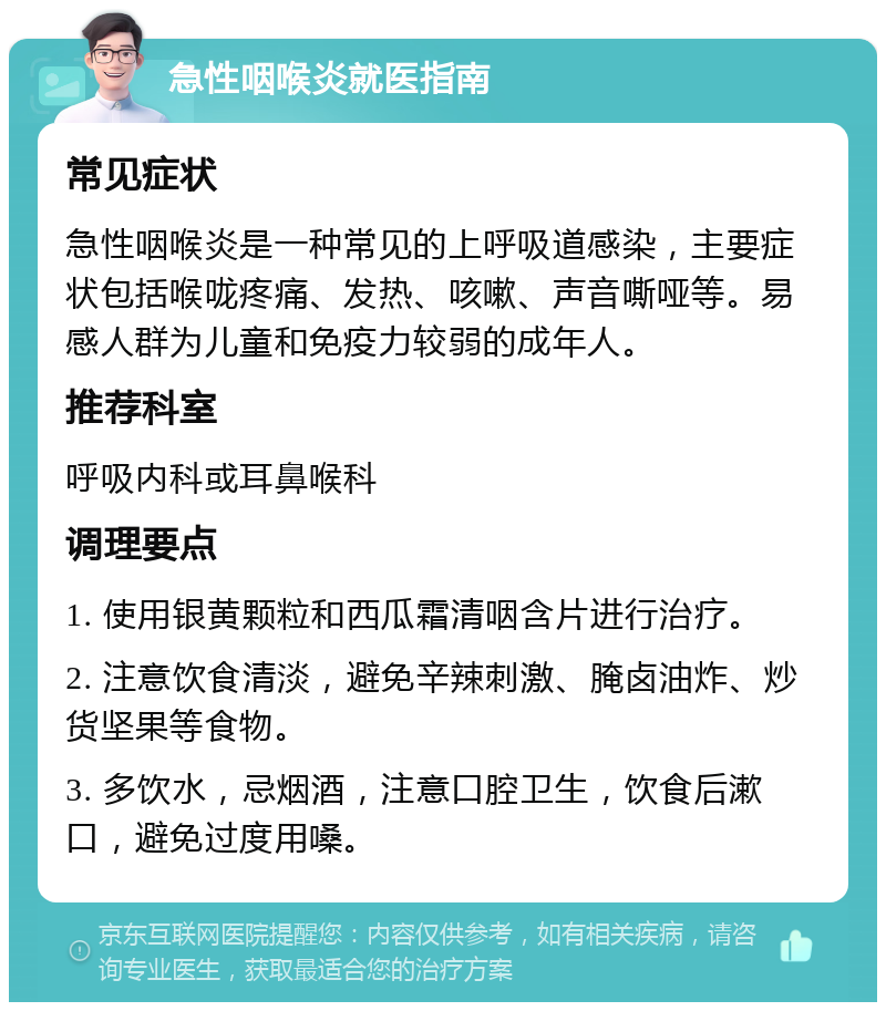 急性咽喉炎就医指南 常见症状 急性咽喉炎是一种常见的上呼吸道感染，主要症状包括喉咙疼痛、发热、咳嗽、声音嘶哑等。易感人群为儿童和免疫力较弱的成年人。 推荐科室 呼吸内科或耳鼻喉科 调理要点 1. 使用银黄颗粒和西瓜霜清咽含片进行治疗。 2. 注意饮食清淡，避免辛辣刺激、腌卤油炸、炒货坚果等食物。 3. 多饮水，忌烟酒，注意口腔卫生，饮食后漱口，避免过度用嗓。