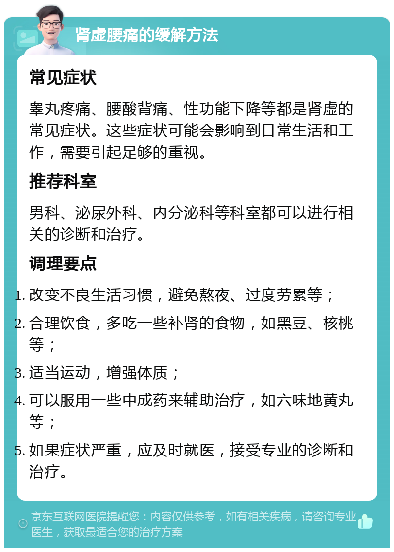 肾虚腰痛的缓解方法 常见症状 睾丸疼痛、腰酸背痛、性功能下降等都是肾虚的常见症状。这些症状可能会影响到日常生活和工作，需要引起足够的重视。 推荐科室 男科、泌尿外科、内分泌科等科室都可以进行相关的诊断和治疗。 调理要点 改变不良生活习惯，避免熬夜、过度劳累等； 合理饮食，多吃一些补肾的食物，如黑豆、核桃等； 适当运动，增强体质； 可以服用一些中成药来辅助治疗，如六味地黄丸等； 如果症状严重，应及时就医，接受专业的诊断和治疗。