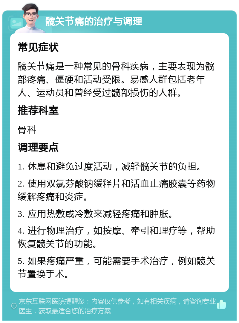 髋关节痛的治疗与调理 常见症状 髋关节痛是一种常见的骨科疾病，主要表现为髋部疼痛、僵硬和活动受限。易感人群包括老年人、运动员和曾经受过髋部损伤的人群。 推荐科室 骨科 调理要点 1. 休息和避免过度活动，减轻髋关节的负担。 2. 使用双氯芬酸钠缓释片和活血止痛胶囊等药物缓解疼痛和炎症。 3. 应用热敷或冷敷来减轻疼痛和肿胀。 4. 进行物理治疗，如按摩、牵引和理疗等，帮助恢复髋关节的功能。 5. 如果疼痛严重，可能需要手术治疗，例如髋关节置换手术。