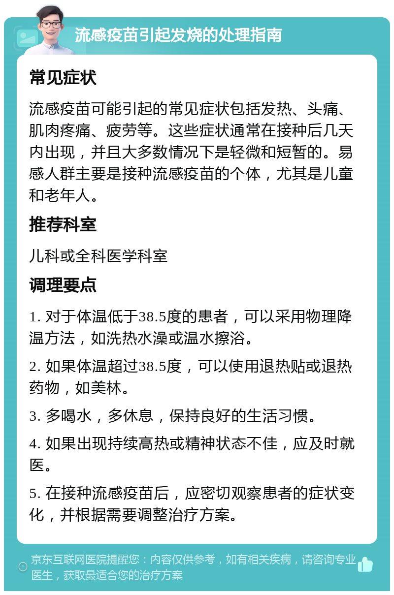 流感疫苗引起发烧的处理指南 常见症状 流感疫苗可能引起的常见症状包括发热、头痛、肌肉疼痛、疲劳等。这些症状通常在接种后几天内出现，并且大多数情况下是轻微和短暂的。易感人群主要是接种流感疫苗的个体，尤其是儿童和老年人。 推荐科室 儿科或全科医学科室 调理要点 1. 对于体温低于38.5度的患者，可以采用物理降温方法，如洗热水澡或温水擦浴。 2. 如果体温超过38.5度，可以使用退热贴或退热药物，如美林。 3. 多喝水，多休息，保持良好的生活习惯。 4. 如果出现持续高热或精神状态不佳，应及时就医。 5. 在接种流感疫苗后，应密切观察患者的症状变化，并根据需要调整治疗方案。