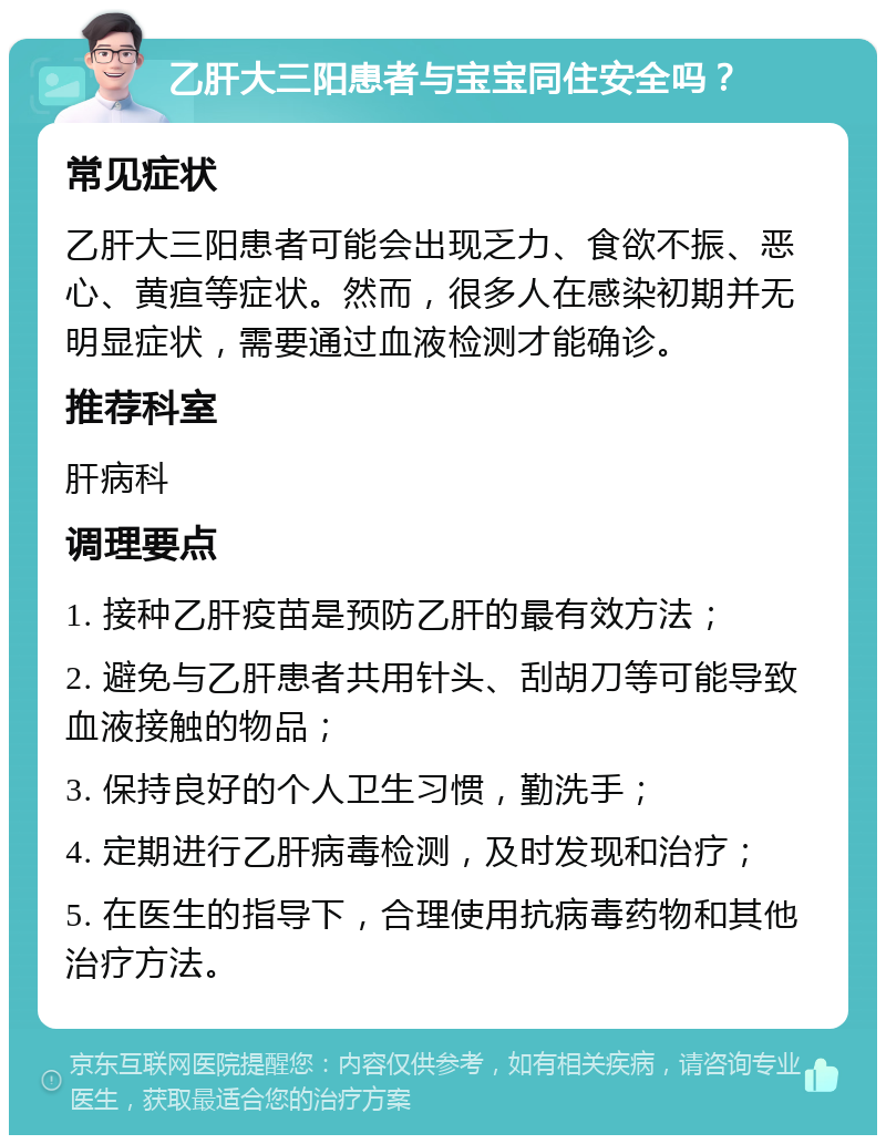 乙肝大三阳患者与宝宝同住安全吗？ 常见症状 乙肝大三阳患者可能会出现乏力、食欲不振、恶心、黄疸等症状。然而，很多人在感染初期并无明显症状，需要通过血液检测才能确诊。 推荐科室 肝病科 调理要点 1. 接种乙肝疫苗是预防乙肝的最有效方法； 2. 避免与乙肝患者共用针头、刮胡刀等可能导致血液接触的物品； 3. 保持良好的个人卫生习惯，勤洗手； 4. 定期进行乙肝病毒检测，及时发现和治疗； 5. 在医生的指导下，合理使用抗病毒药物和其他治疗方法。