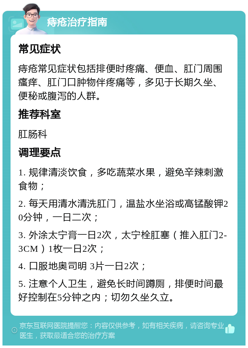 痔疮治疗指南 常见症状 痔疮常见症状包括排便时疼痛、便血、肛门周围瘙痒、肛门口肿物伴疼痛等，多见于长期久坐、便秘或腹泻的人群。 推荐科室 肛肠科 调理要点 1. 规律清淡饮食，多吃蔬菜水果，避免辛辣刺激食物； 2. 每天用清水清洗肛门，温盐水坐浴或高锰酸钾20分钟，一日二次； 3. 外涂太宁膏一日2次，太宁栓肛塞（推入肛门2-3CM）1枚一日2次； 4. 口服地奥司明 3片一日2次； 5. 注意个人卫生，避免长时间蹲厕，排便时间最好控制在5分钟之内；切勿久坐久立。