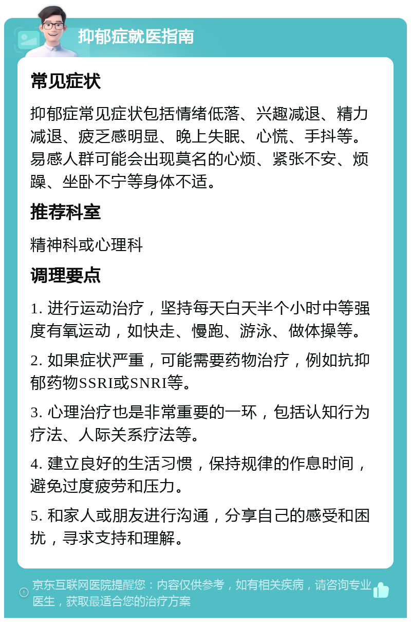 抑郁症就医指南 常见症状 抑郁症常见症状包括情绪低落、兴趣减退、精力减退、疲乏感明显、晚上失眠、心慌、手抖等。易感人群可能会出现莫名的心烦、紧张不安、烦躁、坐卧不宁等身体不适。 推荐科室 精神科或心理科 调理要点 1. 进行运动治疗，坚持每天白天半个小时中等强度有氧运动，如快走、慢跑、游泳、做体操等。 2. 如果症状严重，可能需要药物治疗，例如抗抑郁药物SSRI或SNRI等。 3. 心理治疗也是非常重要的一环，包括认知行为疗法、人际关系疗法等。 4. 建立良好的生活习惯，保持规律的作息时间，避免过度疲劳和压力。 5. 和家人或朋友进行沟通，分享自己的感受和困扰，寻求支持和理解。