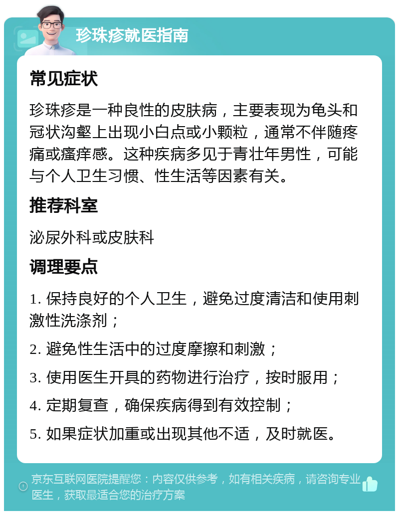 珍珠疹就医指南 常见症状 珍珠疹是一种良性的皮肤病，主要表现为龟头和冠状沟壑上出现小白点或小颗粒，通常不伴随疼痛或瘙痒感。这种疾病多见于青壮年男性，可能与个人卫生习惯、性生活等因素有关。 推荐科室 泌尿外科或皮肤科 调理要点 1. 保持良好的个人卫生，避免过度清洁和使用刺激性洗涤剂； 2. 避免性生活中的过度摩擦和刺激； 3. 使用医生开具的药物进行治疗，按时服用； 4. 定期复查，确保疾病得到有效控制； 5. 如果症状加重或出现其他不适，及时就医。