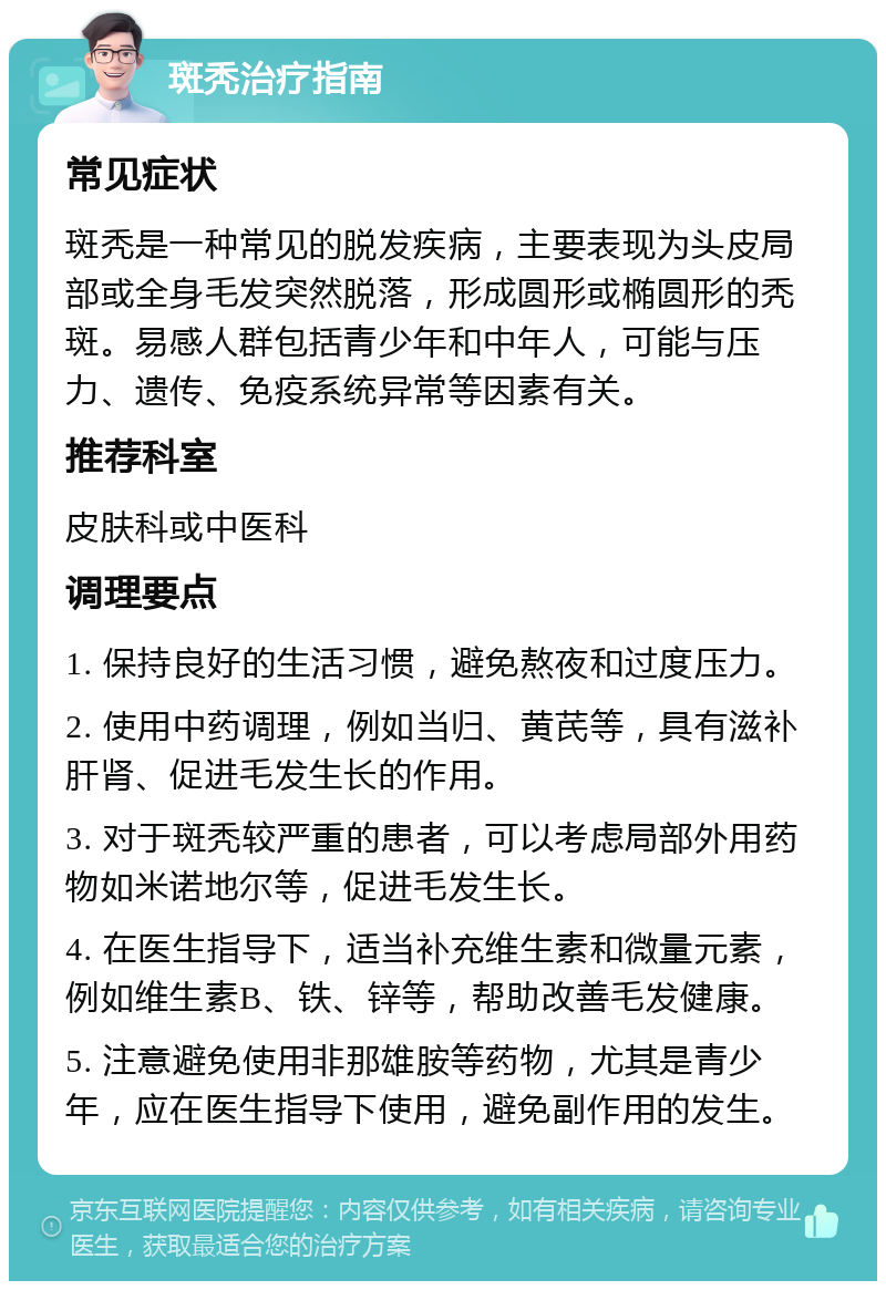 斑秃治疗指南 常见症状 斑秃是一种常见的脱发疾病，主要表现为头皮局部或全身毛发突然脱落，形成圆形或椭圆形的秃斑。易感人群包括青少年和中年人，可能与压力、遗传、免疫系统异常等因素有关。 推荐科室 皮肤科或中医科 调理要点 1. 保持良好的生活习惯，避免熬夜和过度压力。 2. 使用中药调理，例如当归、黄芪等，具有滋补肝肾、促进毛发生长的作用。 3. 对于斑秃较严重的患者，可以考虑局部外用药物如米诺地尔等，促进毛发生长。 4. 在医生指导下，适当补充维生素和微量元素，例如维生素B、铁、锌等，帮助改善毛发健康。 5. 注意避免使用非那雄胺等药物，尤其是青少年，应在医生指导下使用，避免副作用的发生。