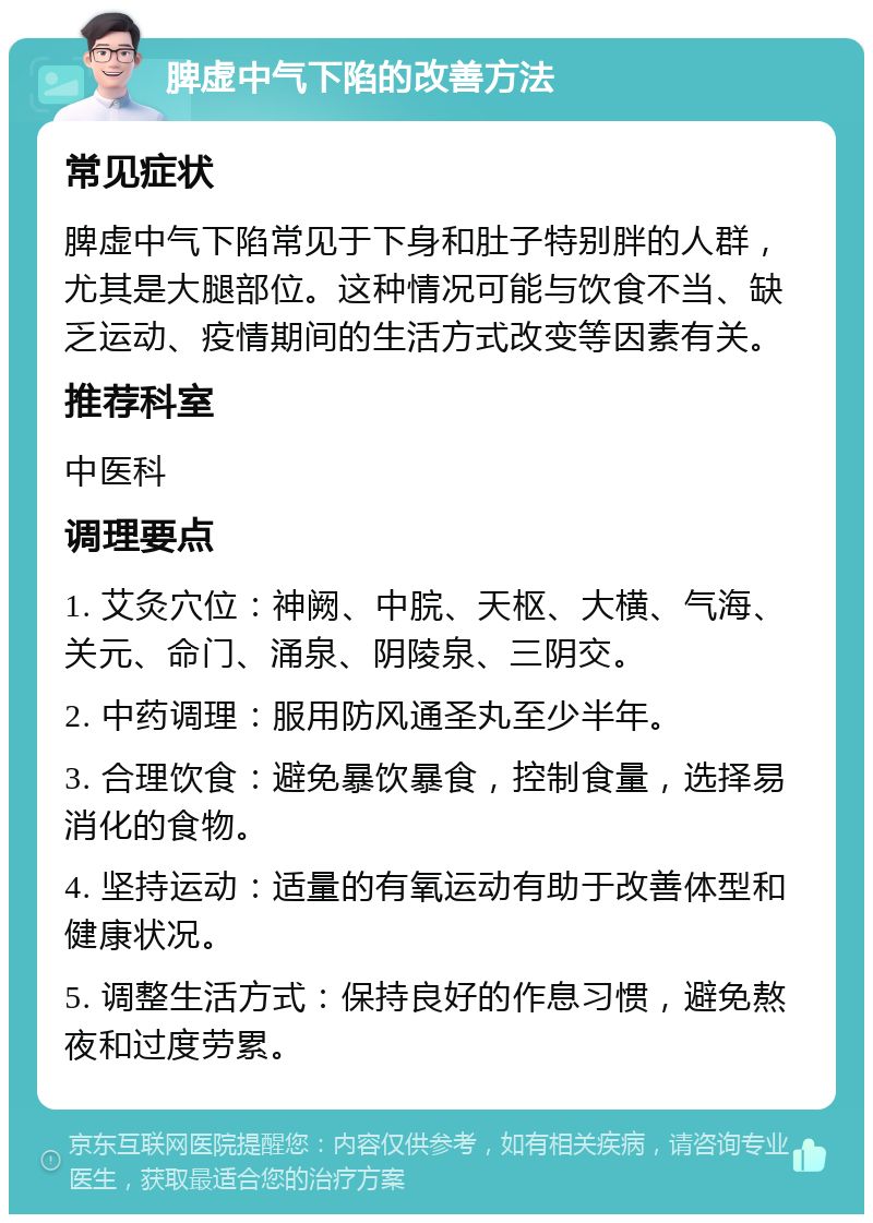 脾虚中气下陷的改善方法 常见症状 脾虚中气下陷常见于下身和肚子特别胖的人群，尤其是大腿部位。这种情况可能与饮食不当、缺乏运动、疫情期间的生活方式改变等因素有关。 推荐科室 中医科 调理要点 1. 艾灸穴位：神阙、中脘、天枢、大横、气海、关元、命门、涌泉、阴陵泉、三阴交。 2. 中药调理：服用防风通圣丸至少半年。 3. 合理饮食：避免暴饮暴食，控制食量，选择易消化的食物。 4. 坚持运动：适量的有氧运动有助于改善体型和健康状况。 5. 调整生活方式：保持良好的作息习惯，避免熬夜和过度劳累。