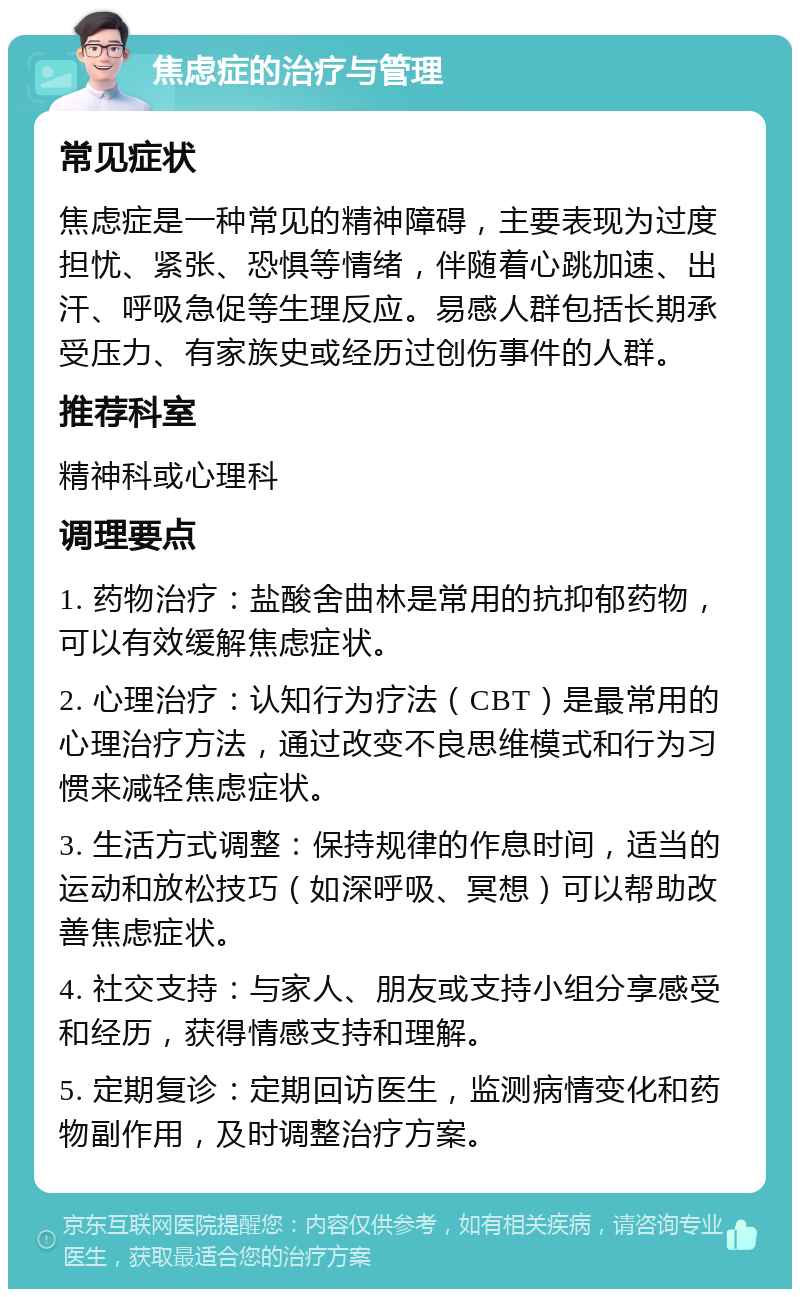 焦虑症的治疗与管理 常见症状 焦虑症是一种常见的精神障碍，主要表现为过度担忧、紧张、恐惧等情绪，伴随着心跳加速、出汗、呼吸急促等生理反应。易感人群包括长期承受压力、有家族史或经历过创伤事件的人群。 推荐科室 精神科或心理科 调理要点 1. 药物治疗：盐酸舍曲林是常用的抗抑郁药物，可以有效缓解焦虑症状。 2. 心理治疗：认知行为疗法（CBT）是最常用的心理治疗方法，通过改变不良思维模式和行为习惯来减轻焦虑症状。 3. 生活方式调整：保持规律的作息时间，适当的运动和放松技巧（如深呼吸、冥想）可以帮助改善焦虑症状。 4. 社交支持：与家人、朋友或支持小组分享感受和经历，获得情感支持和理解。 5. 定期复诊：定期回访医生，监测病情变化和药物副作用，及时调整治疗方案。