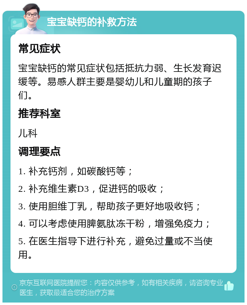 宝宝缺钙的补救方法 常见症状 宝宝缺钙的常见症状包括抵抗力弱、生长发育迟缓等。易感人群主要是婴幼儿和儿童期的孩子们。 推荐科室 儿科 调理要点 1. 补充钙剂，如碳酸钙等； 2. 补充维生素D3，促进钙的吸收； 3. 使用胆维丁乳，帮助孩子更好地吸收钙； 4. 可以考虑使用脾氨肽冻干粉，增强免疫力； 5. 在医生指导下进行补充，避免过量或不当使用。